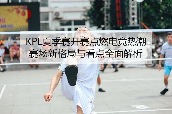 KPL夏季赛开赛点燃电竞热潮 赛场新格局与看点全面解析