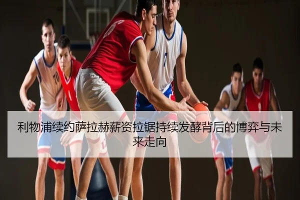 利物浦续约萨拉赫薪资拉锯持续发酵背后的博弈与未来走向