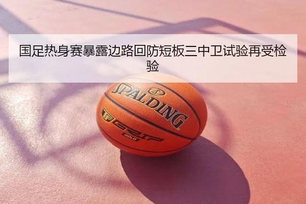 国足热身赛暴露边路回防短板三中卫试验再受检验