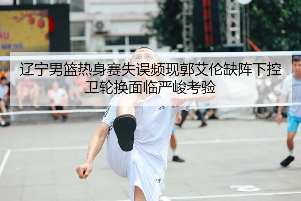 辽宁男篮热身赛失误频现郭艾伦缺阵下控卫轮换面临严峻考验